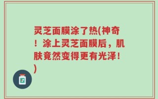 灵芝面膜涂了热(神奇！涂上灵芝面膜后，肌肤竟然变得更有光泽！)