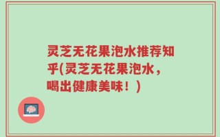 灵芝无花果泡水推荐知乎(灵芝无花果泡水，喝出健康美味！)
