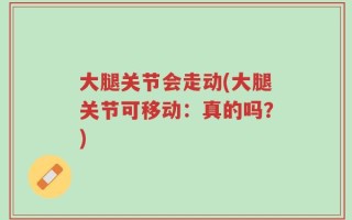 大腿关节会走动(大腿关节可移动：真的吗？)