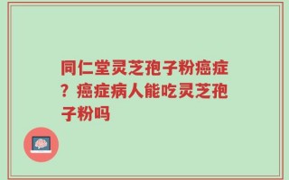 同仁堂灵芝孢子粉癌症？癌症病人能吃灵芝孢子粉吗