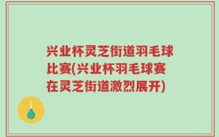 兴业杯灵芝街道羽毛球比赛(兴业杯羽毛球赛在灵芝街道激烈展开)
