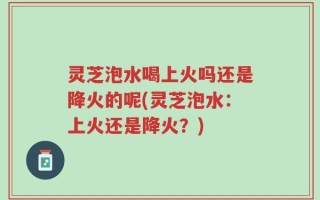 灵芝泡水喝上火吗还是降火的呢(灵芝泡水：上火还是降火？)