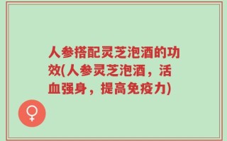 人参搭配灵芝泡酒的功效(人参灵芝泡酒，活血强身，提高免疫力)