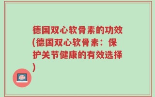 德国双心软骨素的功效(德国双心软骨素：保护关节健康的有效选择)