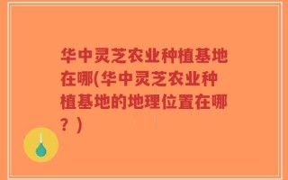 华中灵芝农业种植基地在哪(华中灵芝农业种植基地的地理位置在哪？)