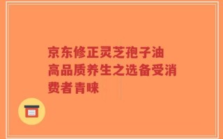 京东修正灵芝孢子油 高品质养生之选备受消费者青睐