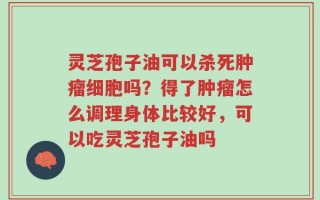 灵芝孢子油可以杀死肿瘤细胞吗？得了肿瘤怎么调理身体比较好，可以吃灵芝孢子油吗