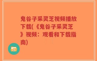 鬼谷子采灵芝视频播放下载(《鬼谷子采灵芝》视频：观看和下载指南)