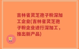 吉林省灵芝孢子粉深加工企业(吉林省灵芝孢子粉企业进行深加工，推出新产品)