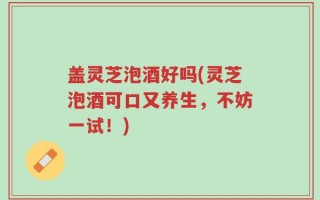 盖灵芝泡酒好吗(灵芝泡酒可口又养生，不妨一试！)