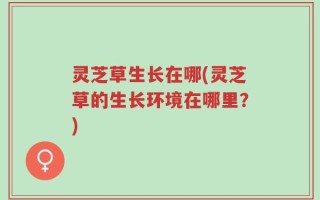 灵芝草生长在哪(灵芝草的生长环境在哪里？)