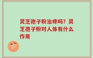 灵芝孢子粉治疼吗？灵芝孢子粉对人体有什么作用