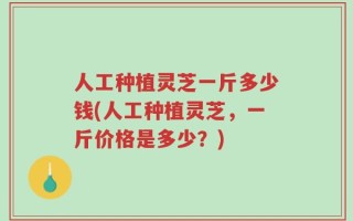 人工种植灵芝一斤多少钱(人工种植灵芝，一斤价格是多少？)