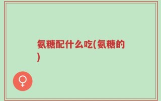 氨糖配什么吃(氨糖的)
