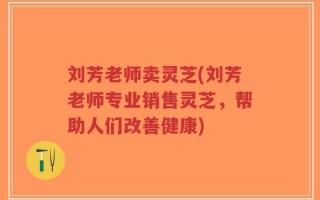 刘芳老师卖灵芝(刘芳老师专业销售灵芝，帮助人们改善健康)