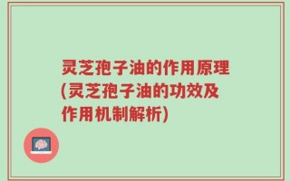 灵芝孢子油的作用原理(灵芝孢子油的功效及作用机制解析)