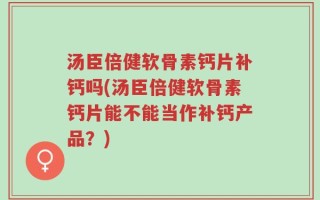 汤臣倍健软骨素钙片补钙吗(汤臣倍健软骨素钙片能不能当作补钙产品？)