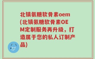 北镇氨糖软骨素oem(北镇氨糖软骨素OEM定制服务再升级，打造属于您的私人订制产品)