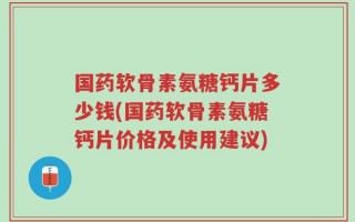 国药软骨素氨糖钙片多少钱(国药软骨素氨糖钙片价格及使用建议)