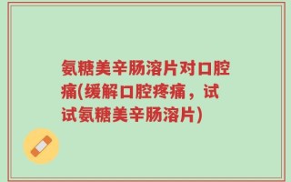 氨糖美辛肠溶片对口腔痛(缓解口腔疼痛，试试氨糖美辛肠溶片)