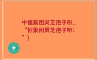 中恒集团灵芝孢子粉_“恒集团灵芝孢子粉：”)