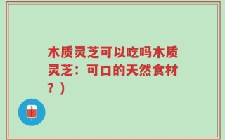 木质灵芝可以吃吗木质灵芝：可口的天然食材？)
