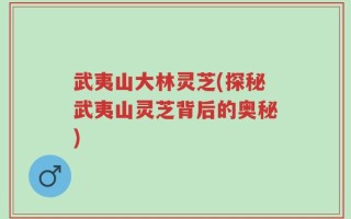 武夷山大林灵芝(探秘武夷山灵芝背后的奥秘)
