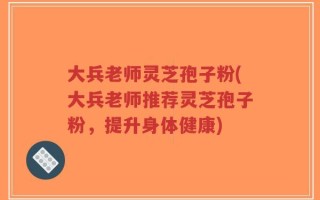 大兵老师灵芝孢子粉(大兵老师推荐灵芝孢子粉，提升身体健康)
