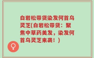 白岩松带货染发何首乌灵芝(白岩松带货：聚焦中草药美发，染发何首乌灵芝来袭！)