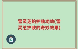 雪灵芝的护肤功效(雪灵芝护肤的奇妙效果)