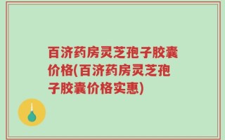 百济药房灵芝孢子胶囊价格(百济药房灵芝孢子胶囊价格实惠)