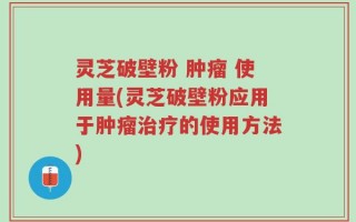 灵芝破壁粉 肿瘤 使用量(灵芝破壁粉应用于肿瘤治疗的使用方法)