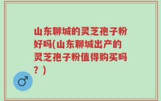 山东聊城的灵芝孢子粉好吗(山东聊城出产的灵芝孢子粉值得购买吗？)