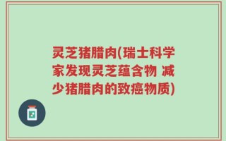 灵芝猪腊肉(瑞士科学家发现灵芝蕴含物 减少猪腊肉的致癌物质)