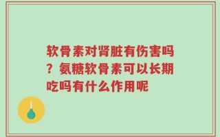 软骨素对肾脏有伤害吗？氨糖软骨素可以长期吃吗有什么作用呢