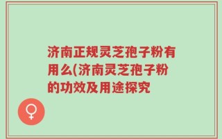 济南正规灵芝孢子粉有用么(济南灵芝孢子粉的功效及用途探究