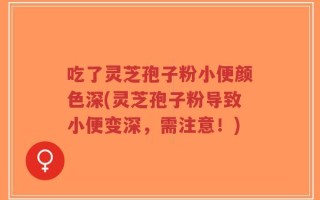 吃了灵芝孢子粉小便颜色深(灵芝孢子粉导致小便变深，需注意！)