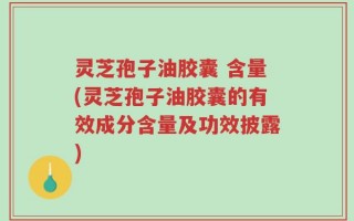 灵芝孢子油胶囊 含量(灵芝孢子油胶囊的有效成分含量及功效披露)
