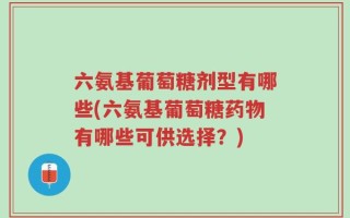 六氨基葡萄糖剂型有哪些(六氨基葡萄糖药物有哪些可供选择？)