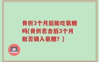 骨折3个月后能吃氨糖吗(骨折愈合后3个月能否摄入氨糖？)