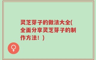 灵芝芽子的做法大全(全面分享灵芝芽子的制作方法！)