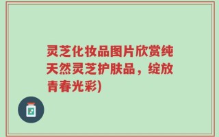 灵芝化妆品图片欣赏纯天然灵芝护肤品，绽放青春光彩)