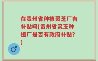 在贵州省种植灵芝厂有补贴吗(贵州省灵芝种植厂是否有政府补贴？)