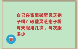 自己在家里破壁灵芝孢子粉？破壁灵芝孢子粉每天服用几次，每次服多少