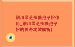 银川灵芝多糖孢子粉作用_银川灵芝多糖孢子粉的神奇功效解析)
