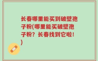 长春哪里能买到破壁孢子粉(哪里能买破壁孢子粉？长春找到它啦！)