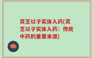 灵芝以子实体入药(灵芝以子实体入药：传统中药的重要来源)