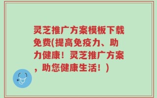 灵芝推广方案模板下载免费(提高免疫力、助力健康！灵芝推广方案，助您健康生活！)