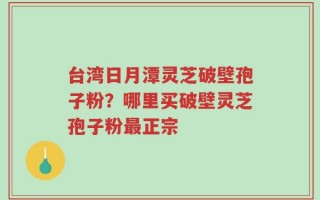 台湾日月潭灵芝破壁孢子粉？哪里买破壁灵芝孢子粉最正宗