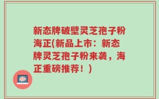 新态牌破壁灵芝孢子粉海正(新品上市：新态牌灵芝孢子粉来袭，海正重磅推荐！)